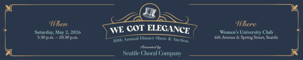 Dark blue background with a tophat decoration and decorative banner. Text: We Got Elegance -- 40th Annual Dinner Show & Auction, Presented by Seattle Choral Copany. When: SAturday, May 2 20226, 5:30 p.m. - 10:30 p.m. Where - Women's University Club - 6th Avenue & Spring Street, Seattle